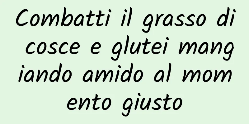 Combatti il ​​grasso di cosce e glutei mangiando amido al momento giusto