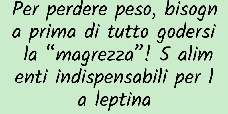Per perdere peso, bisogna prima di tutto godersi la “magrezza”! 5 alimenti indispensabili per la leptina