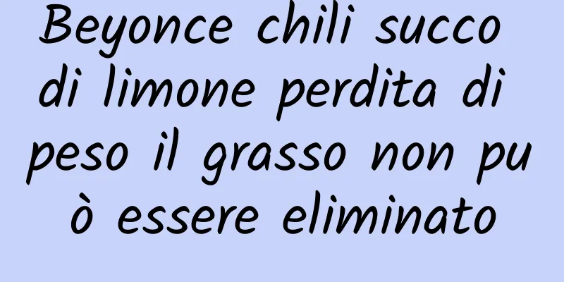 Beyonce chili succo di limone perdita di peso il grasso non può essere eliminato