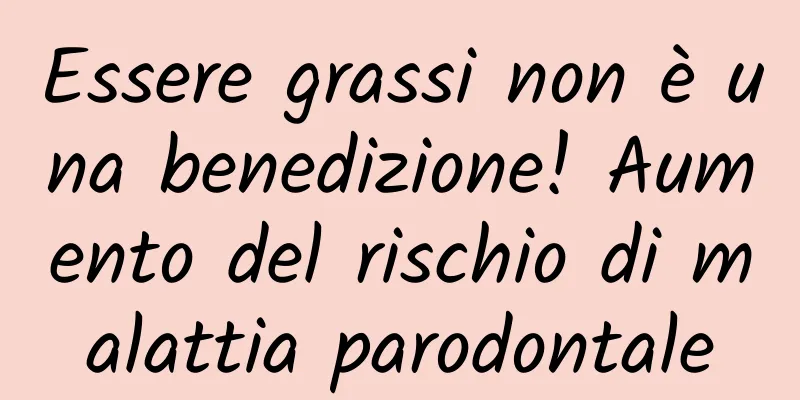 Essere grassi non è una benedizione! Aumento del rischio di malattia parodontale