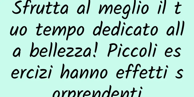 Sfrutta al meglio il tuo tempo dedicato alla bellezza! Piccoli esercizi hanno effetti sorprendenti