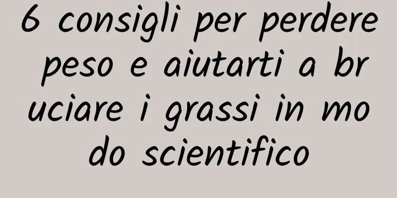 6 consigli per perdere peso e aiutarti a bruciare i grassi in modo scientifico