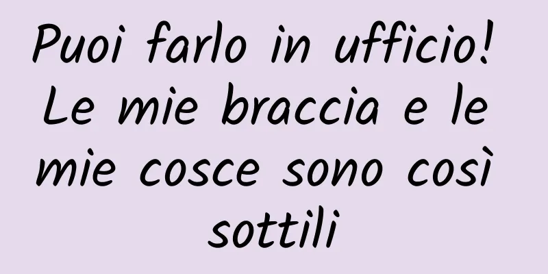 Puoi farlo in ufficio! Le mie braccia e le mie cosce sono così sottili