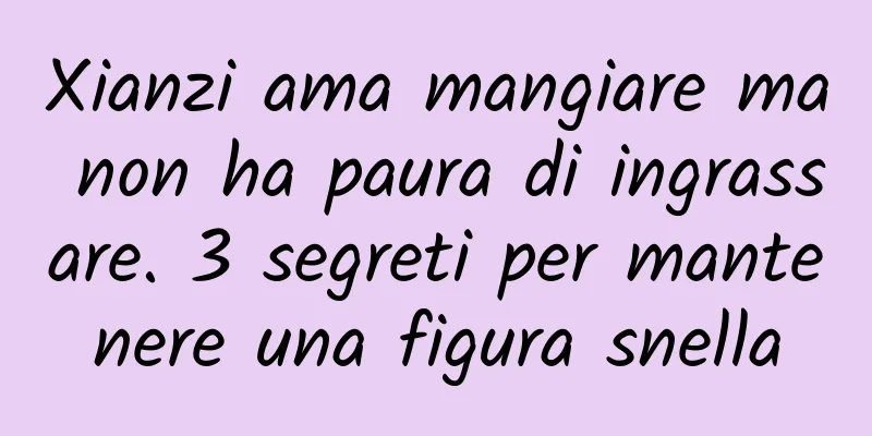 Xianzi ama mangiare ma non ha paura di ingrassare. 3 segreti per mantenere una figura snella