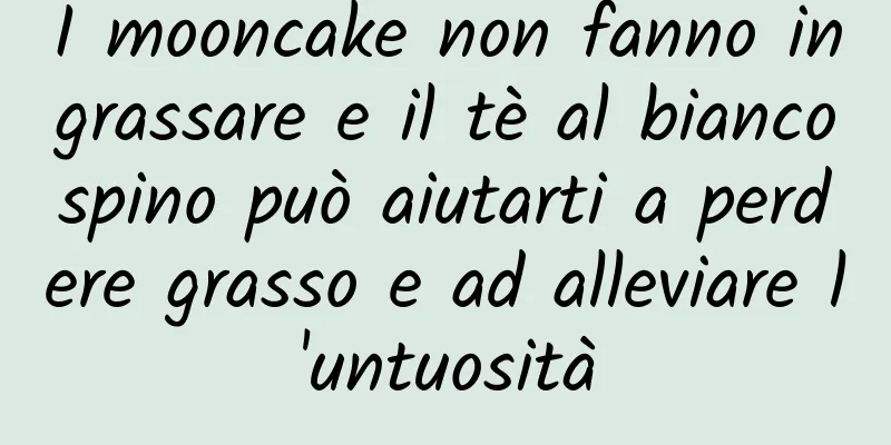 I mooncake non fanno ingrassare e il tè al biancospino può aiutarti a perdere grasso e ad alleviare l'untuosità
