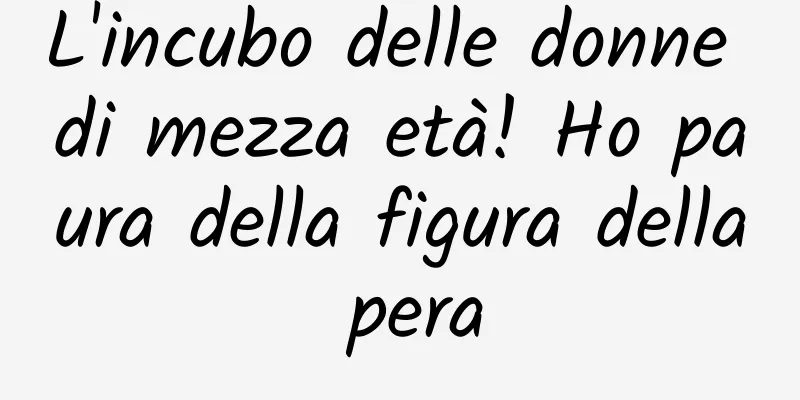 L'incubo delle donne di mezza età! Ho paura della figura della pera