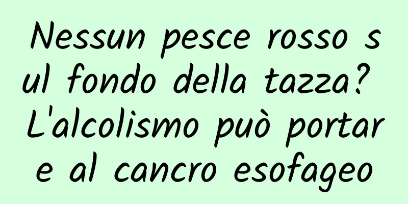 Nessun pesce rosso sul fondo della tazza? L'alcolismo può portare al cancro esofageo