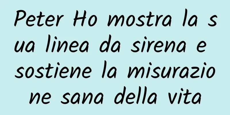 Peter Ho mostra la sua linea da sirena e sostiene la misurazione sana della vita