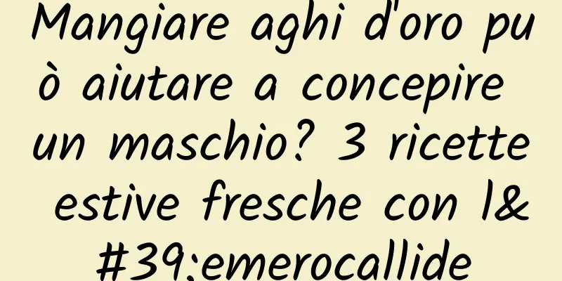 Mangiare aghi d'oro può aiutare a concepire un maschio? 3 ricette estive fresche con l'emerocallide