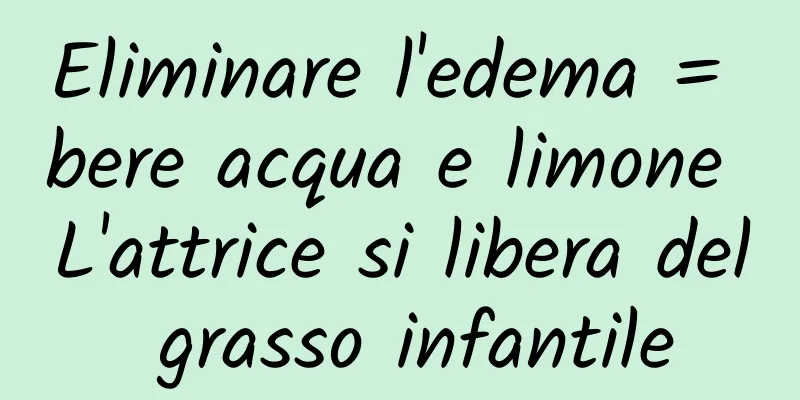 Eliminare l'edema = bere acqua e limone L'attrice si libera del grasso infantile