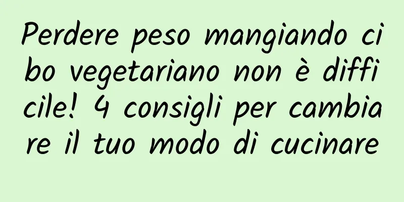 Perdere peso mangiando cibo vegetariano non è difficile! 4 consigli per cambiare il tuo modo di cucinare