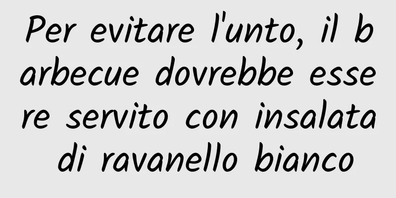 Per evitare l'unto, il barbecue dovrebbe essere servito con insalata di ravanello bianco