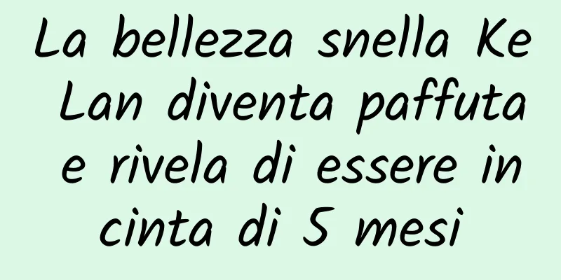 La bellezza snella Ke Lan diventa paffuta e rivela di essere incinta di 5 mesi