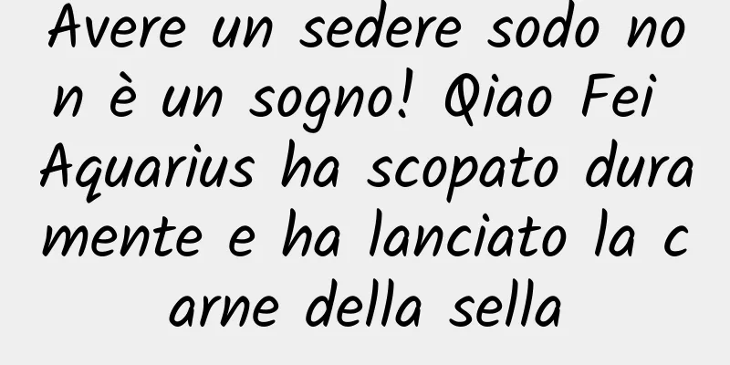 Avere un sedere sodo non è un sogno! Qiao Fei Aquarius ha scopato duramente e ha lanciato la carne della sella