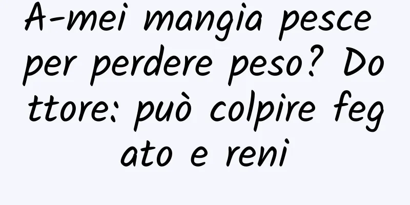 A-mei mangia pesce per perdere peso? Dottore: può colpire fegato e reni