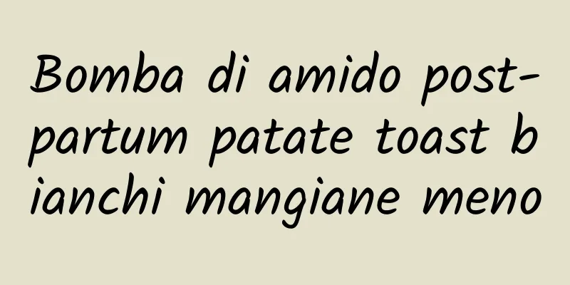Bomba di amido post-partum patate toast bianchi mangiane meno