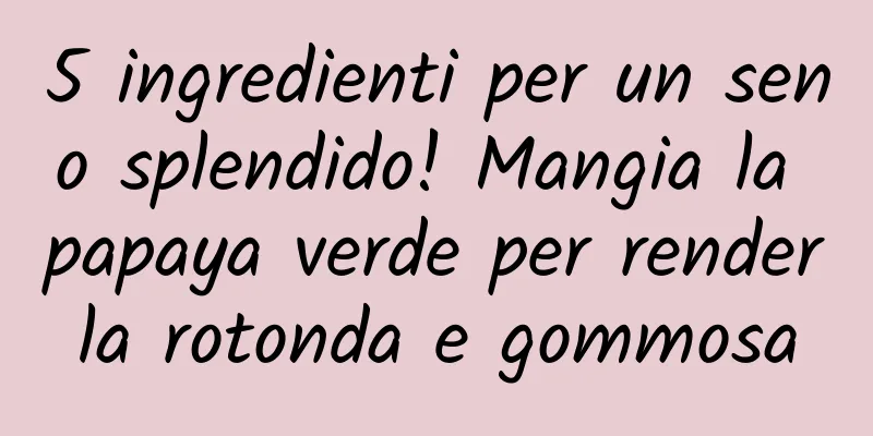 5 ingredienti per un seno splendido! Mangia la papaya verde per renderla rotonda e gommosa