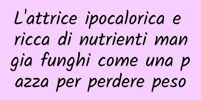 L'attrice ipocalorica e ricca di nutrienti mangia funghi come una pazza per perdere peso