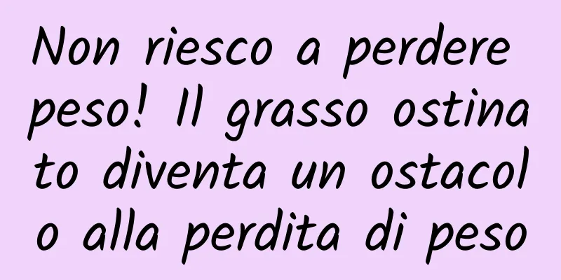Non riesco a perdere peso! Il grasso ostinato diventa un ostacolo alla perdita di peso