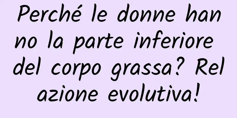 Perché le donne hanno la parte inferiore del corpo grassa? Relazione evolutiva!
