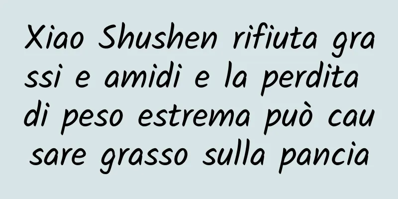 Xiao Shushen rifiuta grassi e amidi e la perdita di peso estrema può causare grasso sulla pancia