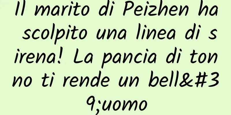 Il marito di Peizhen ha scolpito una linea di sirena! La pancia di tonno ti rende un bell'uomo