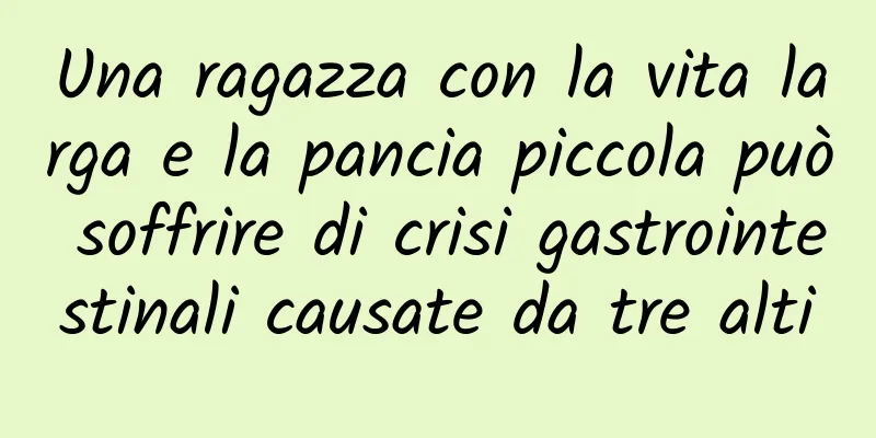 Una ragazza con la vita larga e la pancia piccola può soffrire di crisi gastrointestinali causate da tre alti