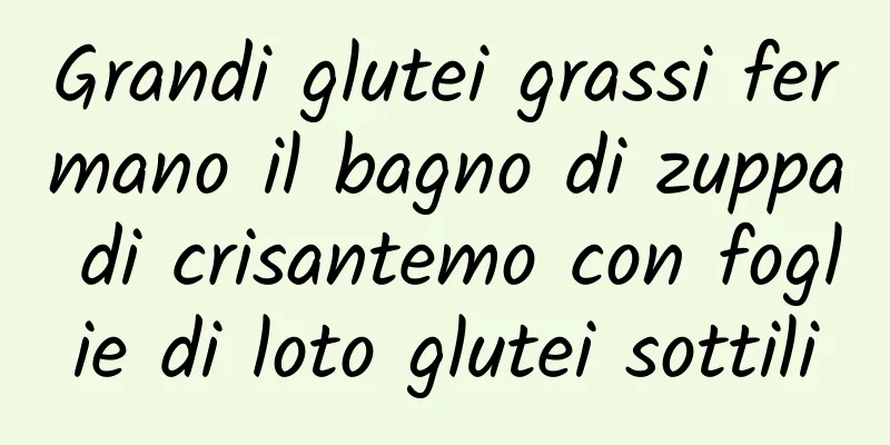 Grandi glutei grassi fermano il bagno di zuppa di crisantemo con foglie di loto glutei sottili
