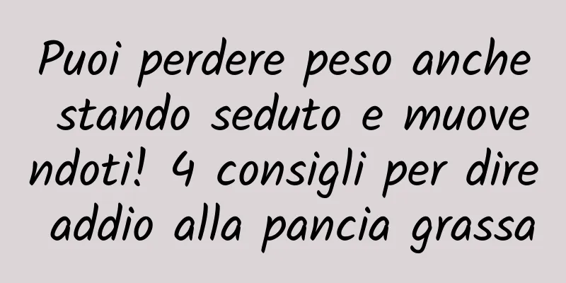 Puoi perdere peso anche stando seduto e muovendoti! 4 consigli per dire addio alla pancia grassa