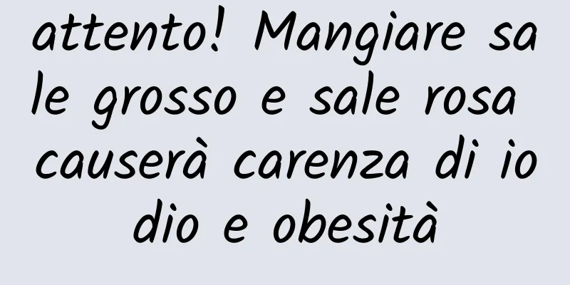 attento! Mangiare sale grosso e sale rosa causerà carenza di iodio e obesità