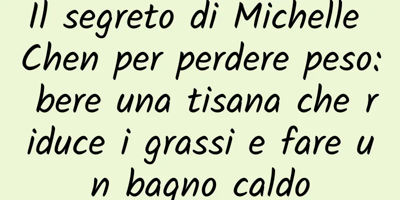 Il segreto di Michelle Chen per perdere peso: bere una tisana che riduce i grassi e fare un bagno caldo