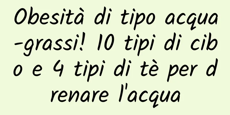 Obesità di tipo acqua-grassi! 10 tipi di cibo e 4 tipi di tè per drenare l'acqua