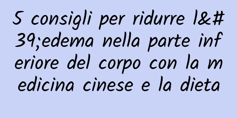5 consigli per ridurre l'edema nella parte inferiore del corpo con la medicina cinese e la dieta