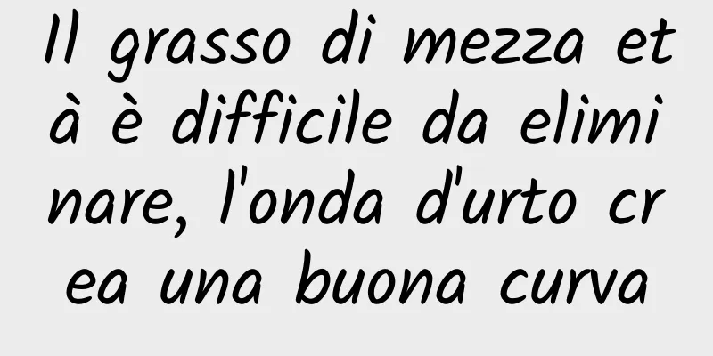 Il grasso di mezza età è difficile da eliminare, l'onda d'urto crea una buona curva