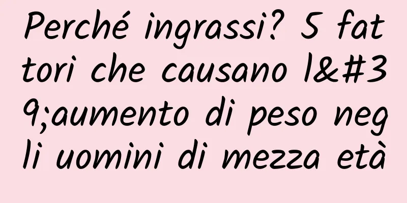 Perché ingrassi? 5 fattori che causano l'aumento di peso negli uomini di mezza età