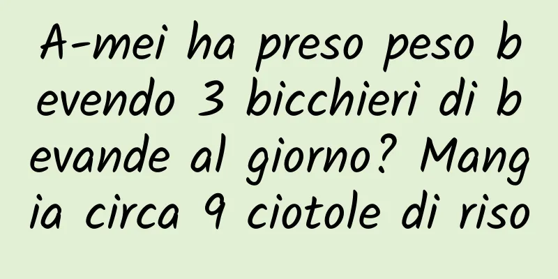 A-mei ha preso peso bevendo 3 bicchieri di bevande al giorno? Mangia circa 9 ciotole di riso