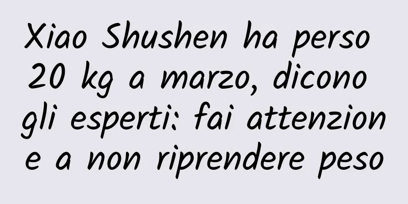 Xiao Shushen ha perso 20 kg a marzo, dicono gli esperti: fai attenzione a non riprendere peso