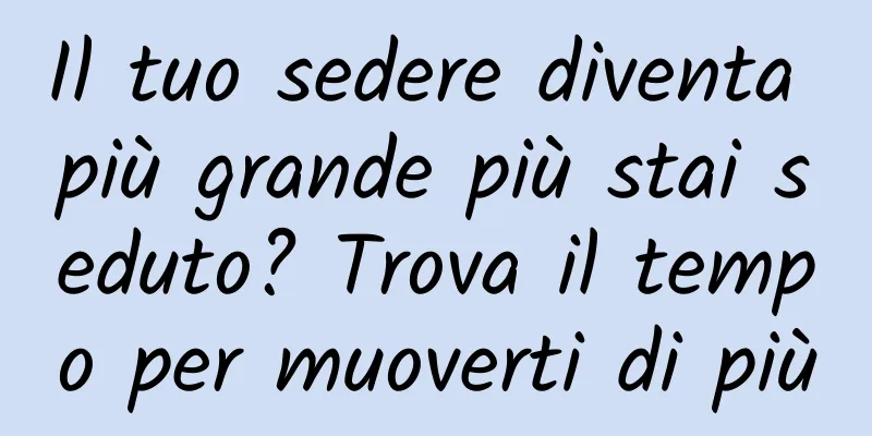Il tuo sedere diventa più grande più stai seduto? Trova il tempo per muoverti di più