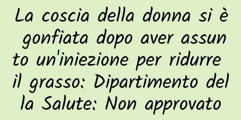 La coscia della donna si è gonfiata dopo aver assunto un'iniezione per ridurre il grasso: Dipartimento della Salute: Non approvato