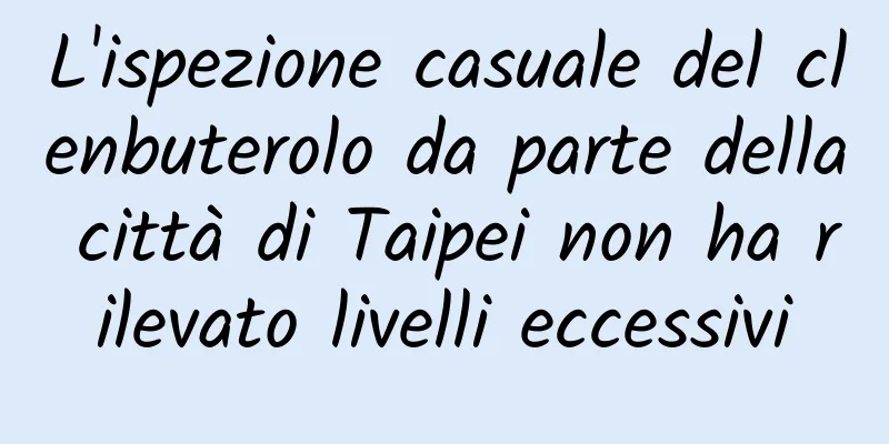 L'ispezione casuale del clenbuterolo da parte della città di Taipei non ha rilevato livelli eccessivi
