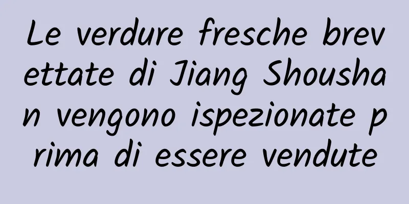Le verdure fresche brevettate di Jiang Shoushan vengono ispezionate prima di essere vendute