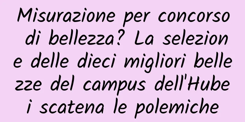 Misurazione per concorso di bellezza? La selezione delle dieci migliori bellezze del campus dell'Hubei scatena le polemiche