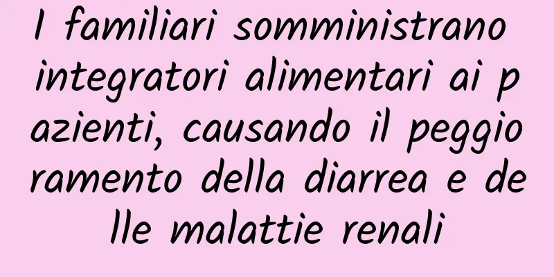 I familiari somministrano integratori alimentari ai pazienti, causando il peggioramento della diarrea e delle malattie renali