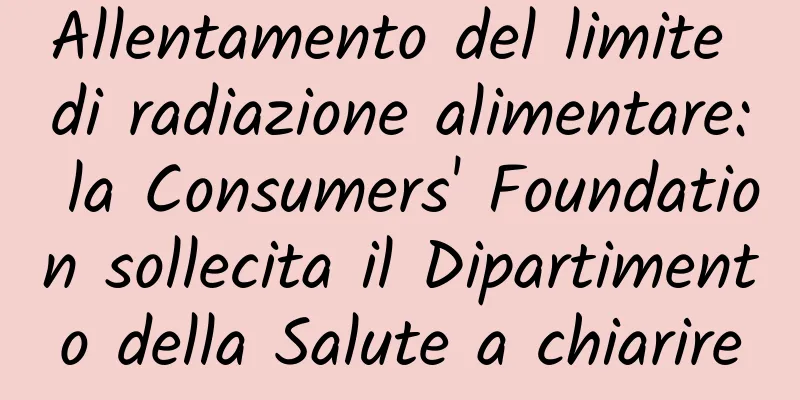Allentamento del limite di radiazione alimentare: la Consumers' Foundation sollecita il Dipartimento della Salute a chiarire