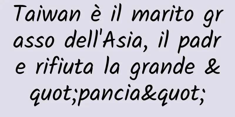 Taiwan è il marito grasso dell'Asia, il padre rifiuta la grande "pancia"