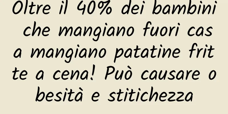 Oltre il 40% dei bambini che mangiano fuori casa mangiano patatine fritte a cena! Può causare obesità e stitichezza