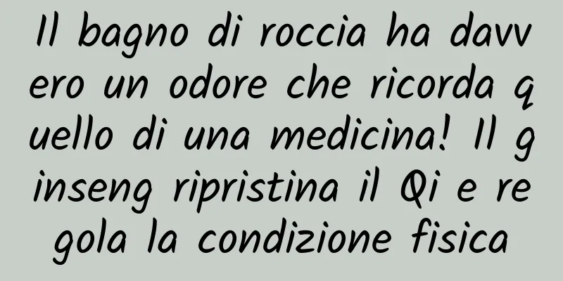 Il bagno di roccia ha davvero un odore che ricorda quello di una medicina! Il ginseng ripristina il Qi e regola la condizione fisica