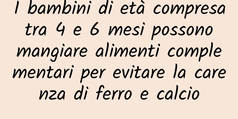 I bambini di età compresa tra 4 e 6 mesi possono mangiare alimenti complementari per evitare la carenza di ferro e calcio