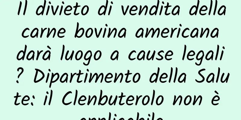 Il divieto di vendita della carne bovina americana darà luogo a cause legali? Dipartimento della Salute: il Clenbuterolo non è applicabile