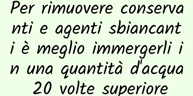Per rimuovere conservanti e agenti sbiancanti è meglio immergerli in una quantità d'acqua 20 volte superiore